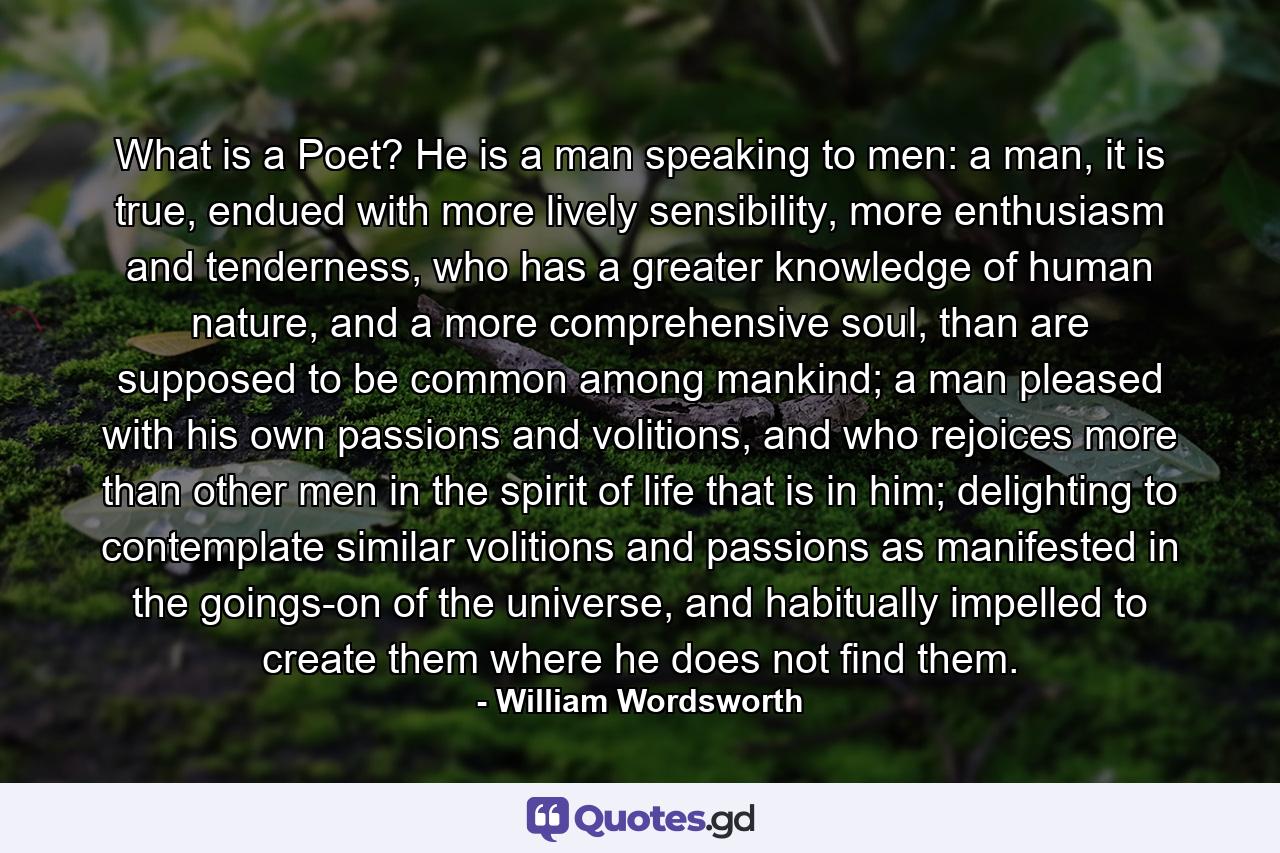 What is a Poet? He is a man speaking to men: a man, it is true, endued with more lively sensibility, more enthusiasm and tenderness, who has a greater knowledge of human nature, and a more comprehensive soul, than are supposed to be common among mankind; a man pleased with his own passions and volitions, and who rejoices more than other men in the spirit of life that is in him; delighting to contemplate similar volitions and passions as manifested in the goings-on of the universe, and habitually impelled to create them where he does not find them. - Quote by William Wordsworth