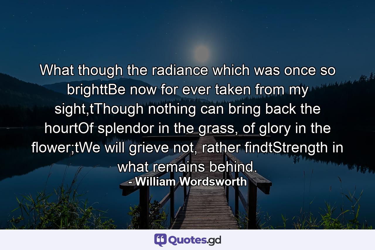 What though the radiance which was once so brighttBe now for ever taken from my sight,tThough nothing can bring back the hourtOf splendor in the grass, of glory in the flower;tWe will grieve not, rather findtStrength in what remains behind. - Quote by William Wordsworth