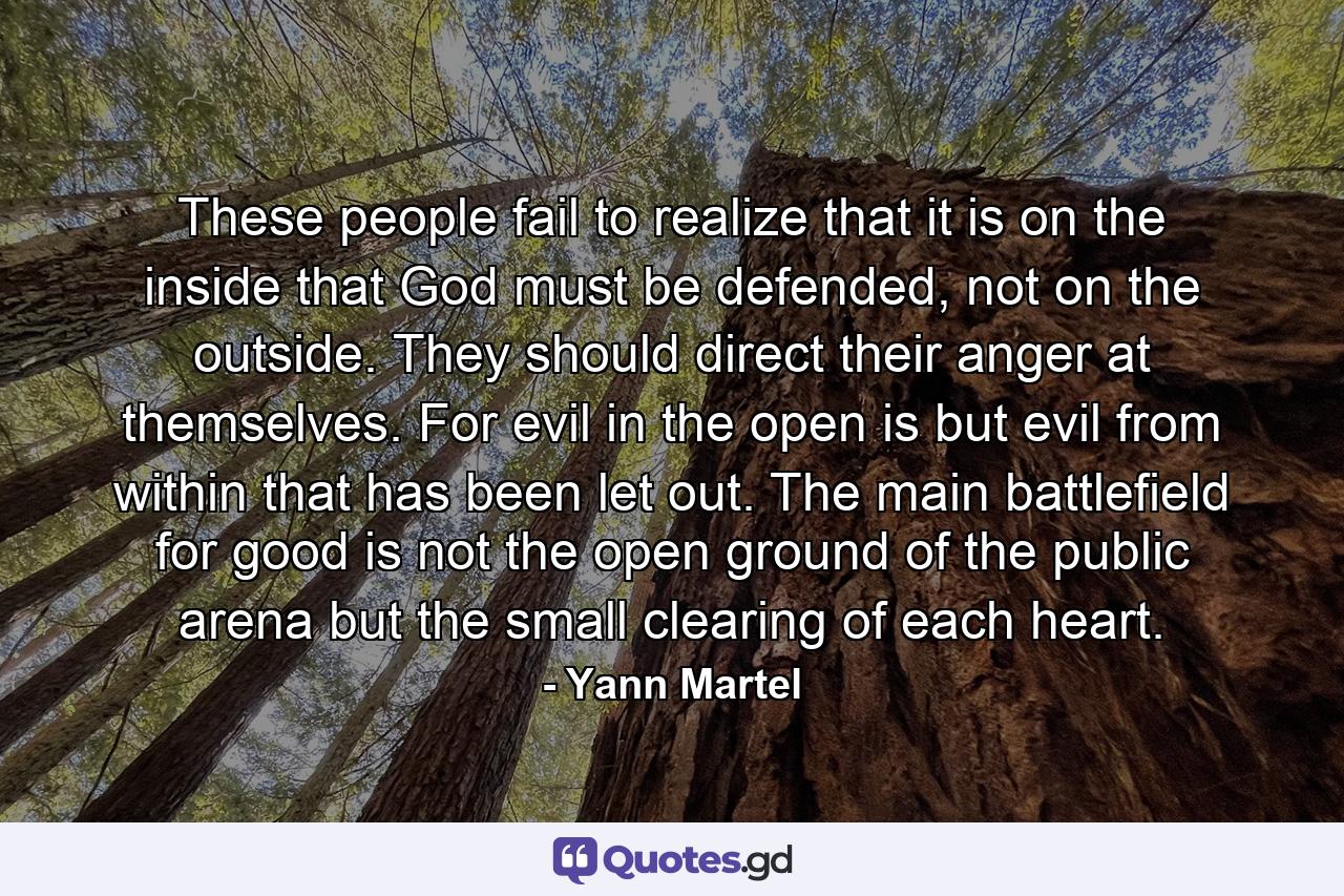 These people fail to realize that it is on the inside that God must be defended, not on the outside. They should direct their anger at themselves. For evil in the open is but evil from within that has been let out. The main battlefield for good is not the open ground of the public arena but the small clearing of each heart. - Quote by Yann Martel