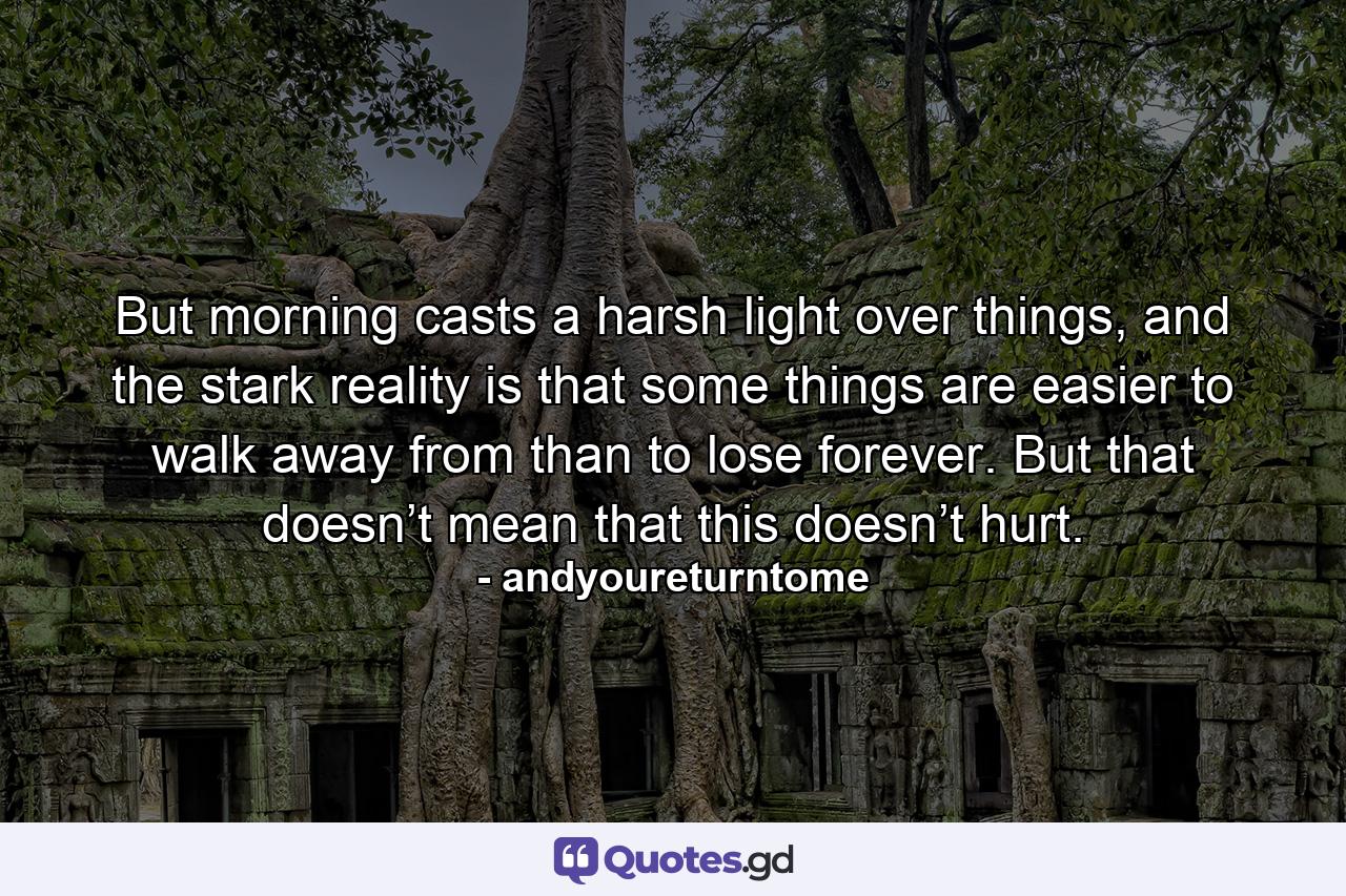 But morning casts a harsh light over things, and the stark reality is that some things are easier to walk away from than to lose forever. But that doesn’t mean that this doesn’t hurt. - Quote by andyoureturntome