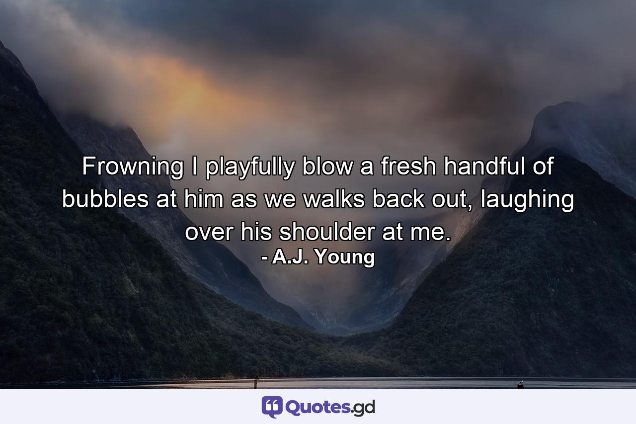 Frowning I playfully blow a fresh handful of bubbles at him as we walks back out, laughing over his shoulder at me. - Quote by A.J. Young