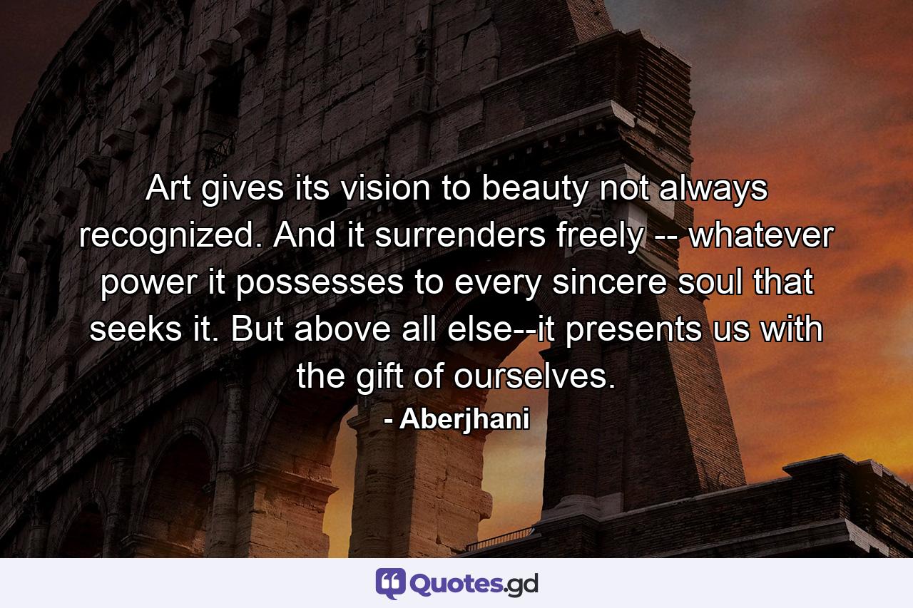Art gives its vision to beauty not always recognized. And it surrenders freely -- whatever power it possesses to every sincere soul that seeks it. But above all else--it presents us with the gift of ourselves. - Quote by Aberjhani