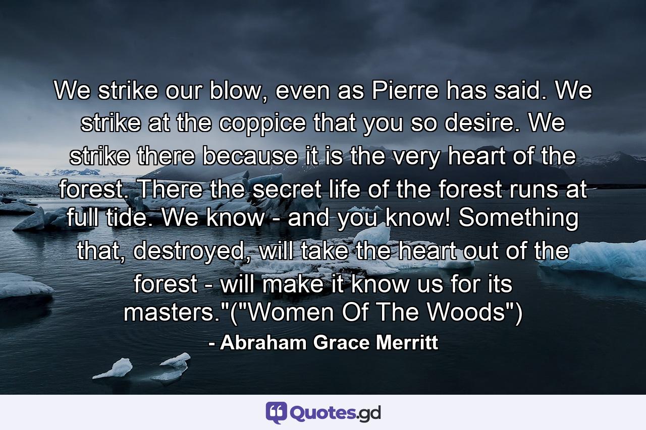 We strike our blow, even as Pierre has said. We strike at the coppice that you so desire. We strike there because it is the very heart of the forest. There the secret life of the forest runs at full tide. We know - and you know! Something that, destroyed, will take the heart out of the forest - will make it know us for its masters.