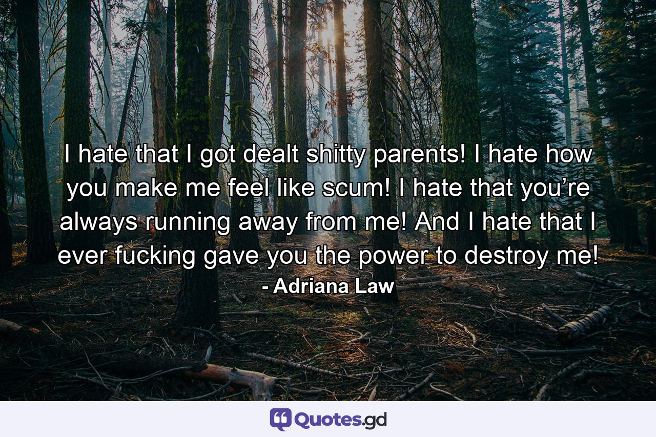I hate that I got dealt shitty parents! I hate how you make me feel like scum! I hate that you’re always running away from me! And I hate that I ever fucking gave you the power to destroy me! - Quote by Adriana Law