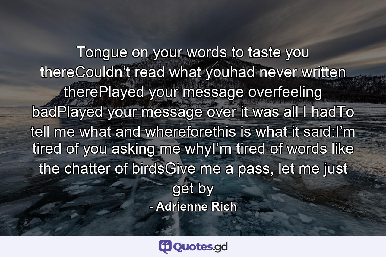 Tongue on your words to taste you thereCouldn’t   read what youhad never written therePlayed your message overfeeling badPlayed your message over it was all I hadTo tell me what and whereforethis is what it said:I’m tired of you asking me whyI’m tired of words like the chatter of birdsGive me a pass, let me just get by - Quote by Adrienne Rich