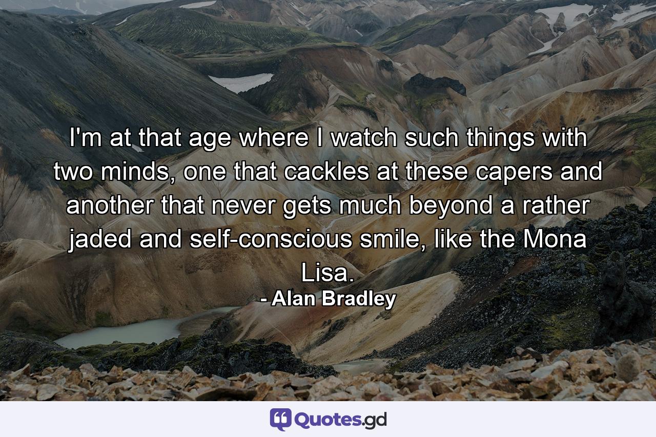 I'm at that age where I watch such things with two minds, one that cackles at these capers and another that never gets much beyond a rather jaded and self-conscious smile, like the Mona Lisa. - Quote by Alan Bradley