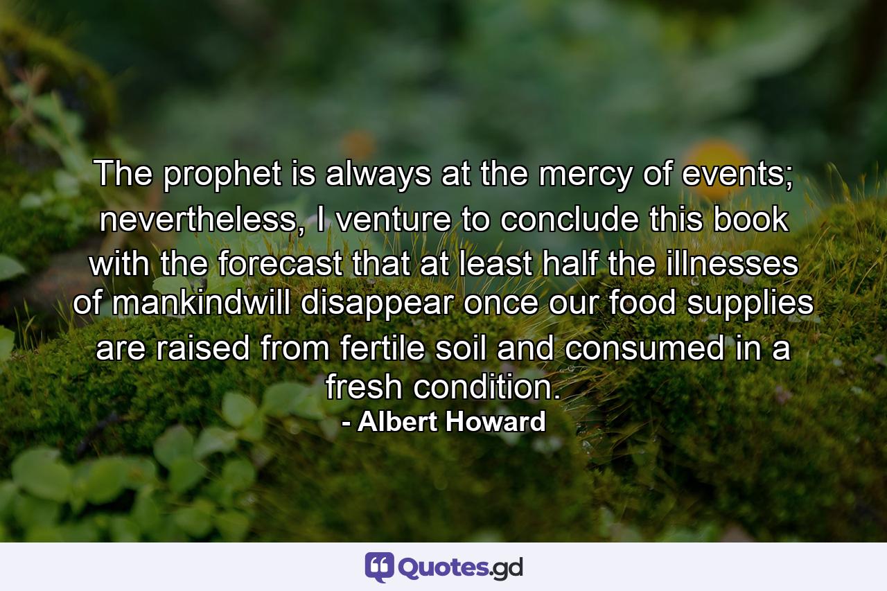 The prophet is always at the mercy of events; nevertheless, I venture to conclude this book with the forecast that at least half the illnesses of mankindwill disappear once our food supplies are raised from fertile soil and consumed in a fresh condition. - Quote by Albert Howard
