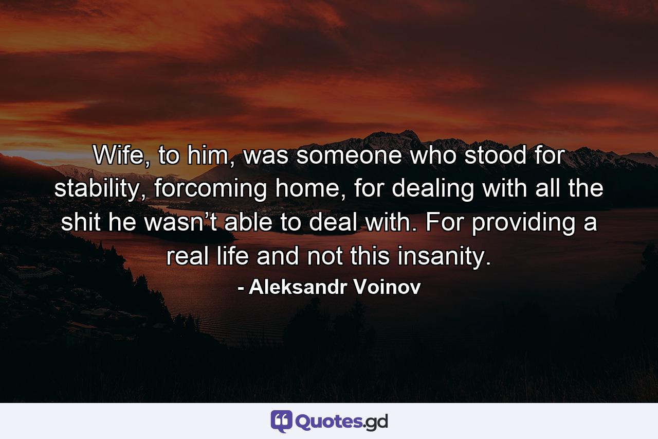 Wife, to him, was someone who stood for stability, forcoming home, for dealing with all the shit he wasn’t able to deal with. For providing a real life and not this insanity. - Quote by Aleksandr Voinov