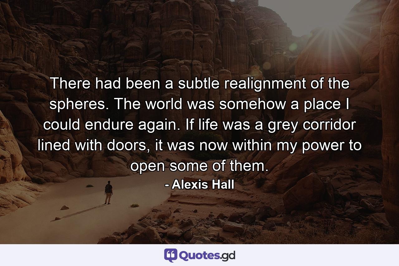 There had been a subtle realignment of the spheres. The world was somehow a place I could endure again. If life was a grey corridor lined with doors, it was now within my power to open some of them. - Quote by Alexis Hall