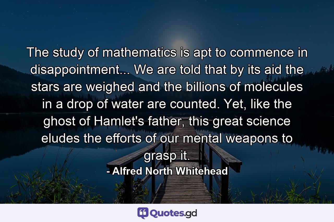 The study of mathematics is apt to commence in disappointment... We are told that by its aid the stars are weighed and the billions of molecules in a drop of water are counted. Yet, like the ghost of Hamlet's father, this great science eludes the efforts of our mental weapons to grasp it. - Quote by Alfred North Whitehead