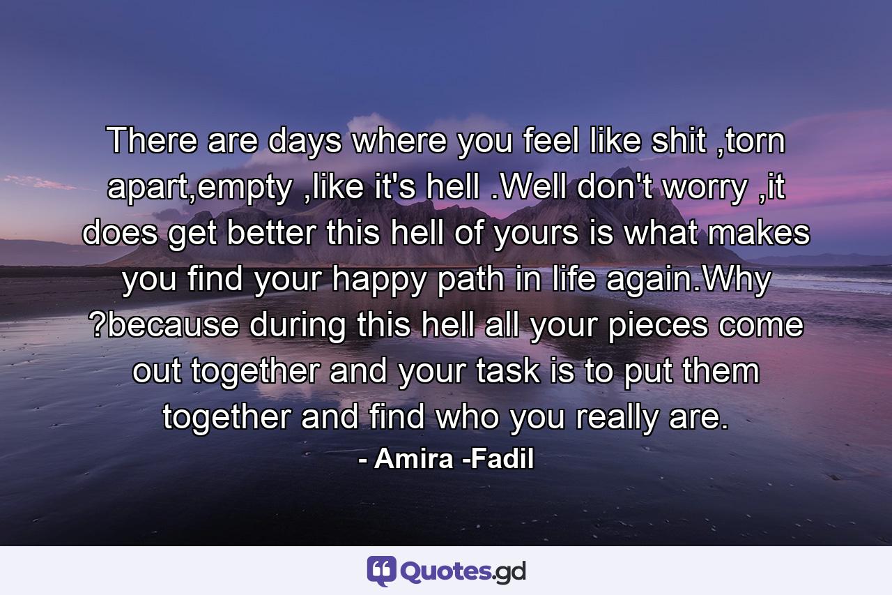 There are days where you feel like shit ,torn apart,empty ,like it's hell .Well don't worry ,it does get better this hell of yours is what makes you find your happy path in life again.Why ?because during this hell all your pieces come out together and your task is to put them together and find who you really are. - Quote by Amira -Fadil