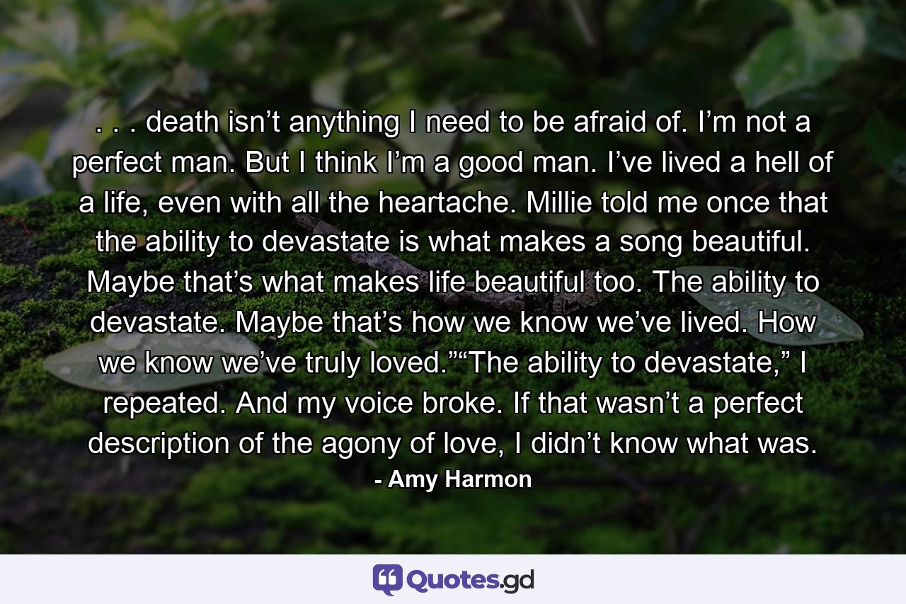 . . . death isn’t anything I need to be afraid of. I’m not a perfect man. But I think I’m a good man. I’ve lived a hell of a life, even with all the heartache. Millie told me once that the ability to devastate is what makes a song beautiful. Maybe that’s what makes life beautiful too. The ability to devastate. Maybe that’s how we know we’ve lived. How we know we’ve truly loved.”“The ability to devastate,” I repeated. And my voice broke. If that wasn’t a perfect description of the agony of love, I didn’t know what was. - Quote by Amy Harmon