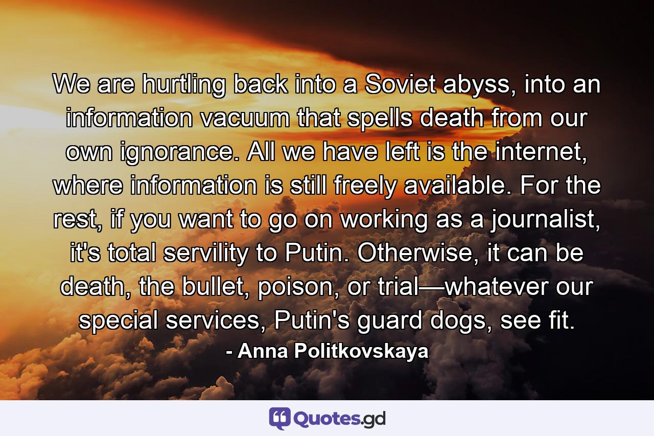 We are hurtling back into a Soviet abyss, into an information vacuum that spells death from our own ignorance. All we have left is the internet, where information is still freely available. For the rest, if you want to go on working as a journalist, it's total servility to Putin. Otherwise, it can be death, the bullet, poison, or trial—whatever our special services, Putin's guard dogs, see fit. - Quote by Anna Politkovskaya