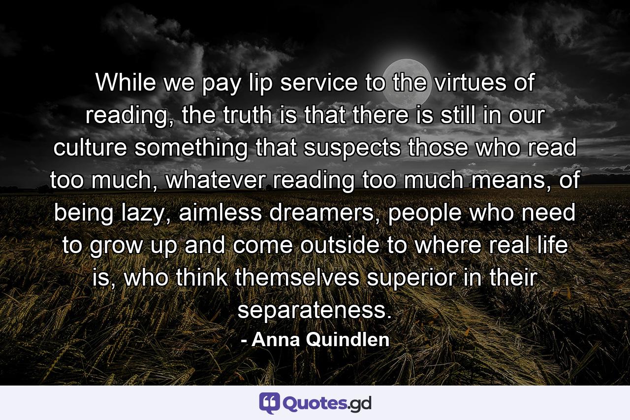 While we pay lip service to the virtues of reading, the truth is that there is still in our culture something that suspects those who read too much, whatever reading too much means, of being lazy, aimless dreamers, people who need to grow up and come outside to where real life is, who think themselves superior in their separateness. - Quote by Anna Quindlen