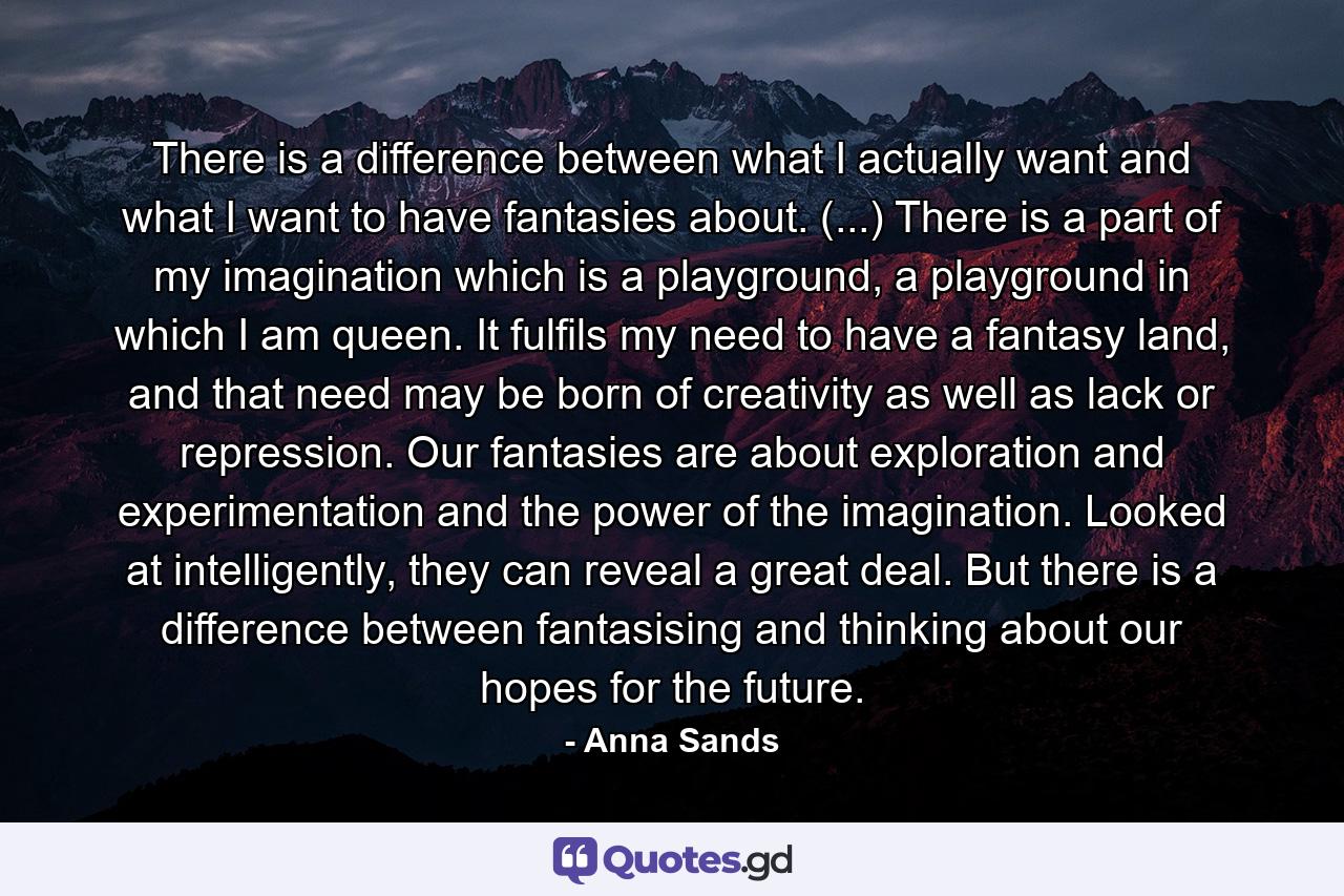 There is a difference between what I actually want and what I want to have fantasies about. (...) There is a part of my imagination which is a playground, a playground in which I am queen. It fulfils my need to have a fantasy land, and that need may be born of creativity as well as lack or repression. Our fantasies are about exploration and experimentation and the power of the imagination. Looked at intelligently, they can reveal a great deal. But there is a difference between fantasising and thinking about our hopes for the future. - Quote by Anna Sands