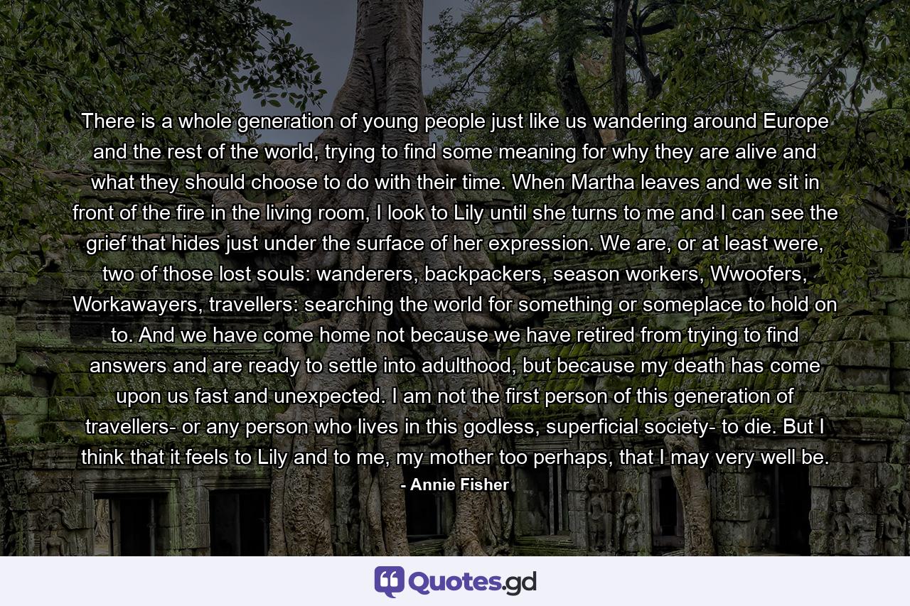 There is a whole generation of young people just like us wandering around Europe and the rest of the world, trying to find some meaning for why they are alive and what they should choose to do with their time. When Martha leaves and we sit in front of the fire in the living room, I look to Lily until she turns to me and I can see the grief that hides just under the surface of her expression. We are, or at least were, two of those lost souls: wanderers, backpackers, season workers, Wwoofers, Workawayers, travellers: searching the world for something or someplace to hold on to. And we have come home not because we have retired from trying to find answers and are ready to settle into adulthood, but because my death has come upon us fast and unexpected. I am not the first person of this generation of travellers- or any person who lives in this godless, superficial society- to die. But I think that it feels to Lily and to me, my mother too perhaps, that I may very well be. - Quote by Annie Fisher