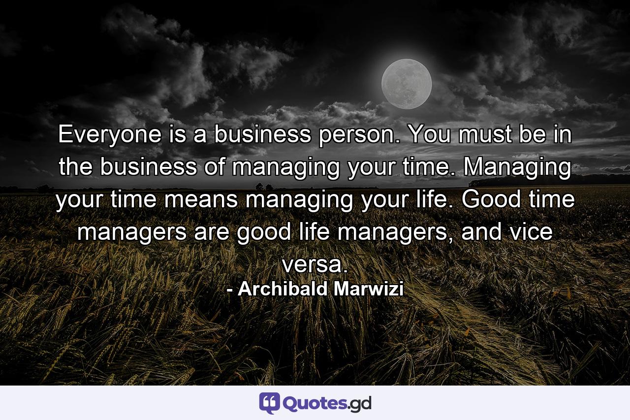 Everyone is a business person. You must be in the business of managing your time. Managing your time means managing your life. Good time managers are good life managers, and vice versa. - Quote by Archibald Marwizi