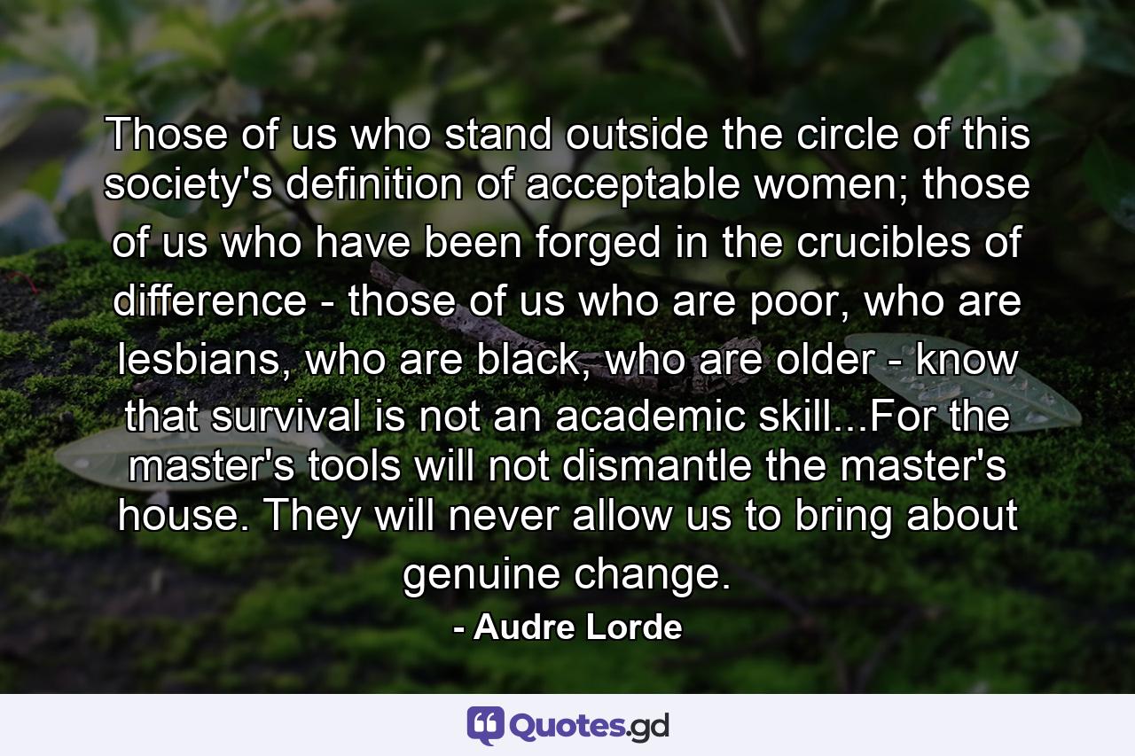 Those of us who stand outside the circle of this society's definition of acceptable women; those of us who have been forged in the crucibles of difference - those of us who are poor, who are lesbians, who are black, who are older - know that survival is not an academic skill...For the master's tools will not dismantle the master's house. They will never allow us to bring about genuine change. - Quote by Audre Lorde