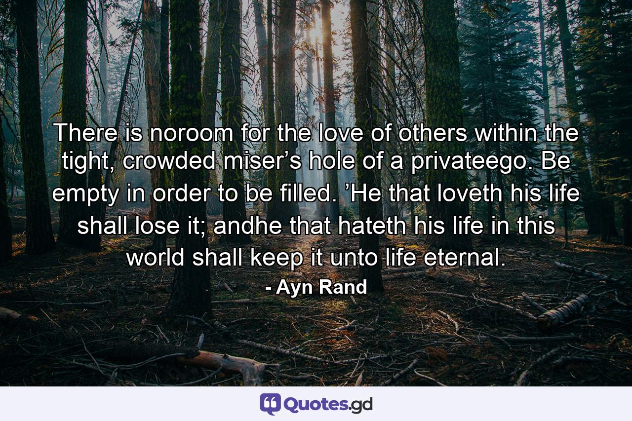 There is noroom for the love of others within the tight, crowded miser’s hole of a privateego. Be empty in order to be filled. ’He that loveth his life shall lose it; andhe that hateth his life in this world shall keep it unto life eternal. - Quote by Ayn Rand