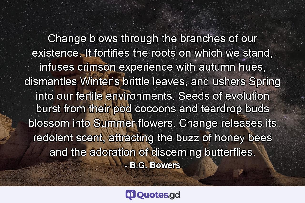 Change blows through the branches of our existence. It fortifies the roots on which we stand, infuses crimson experience with autumn hues, dismantles Winter’s brittle leaves, and ushers Spring into our fertile environments. Seeds of evolution burst from their pod cocoons and teardrop buds blossom into Summer flowers. Change releases its redolent scent, attracting the buzz of honey bees and the adoration of discerning butterflies. - Quote by B.G. Bowers