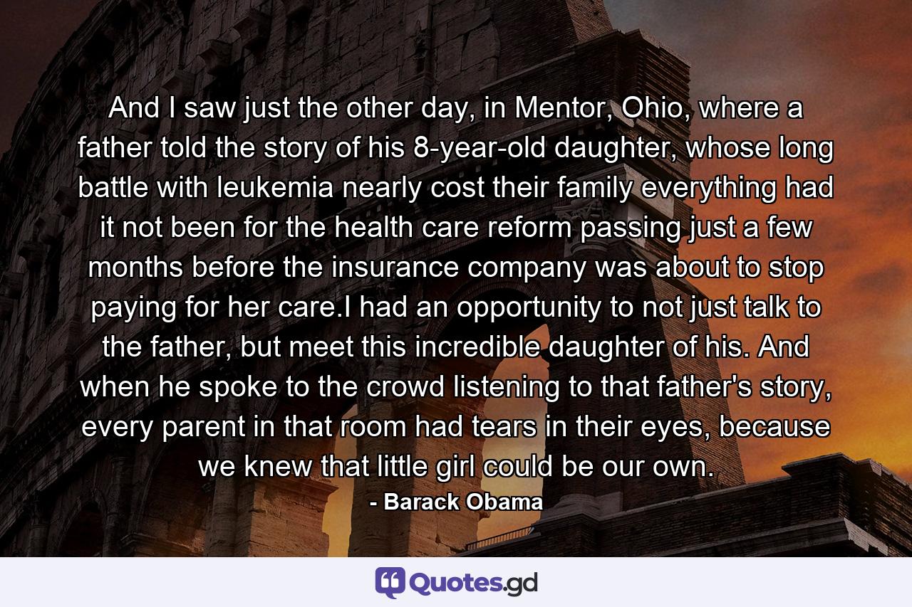 And I saw just the other day, in Mentor, Ohio, where a father told the story of his 8-year-old daughter, whose long battle with leukemia nearly cost their family everything had it not been for the health care reform passing just a few months before the insurance company was about to stop paying for her care.I had an opportunity to not just talk to the father, but meet this incredible daughter of his. And when he spoke to the crowd listening to that father's story, every parent in that room had tears in their eyes, because we knew that little girl could be our own. - Quote by Barack Obama