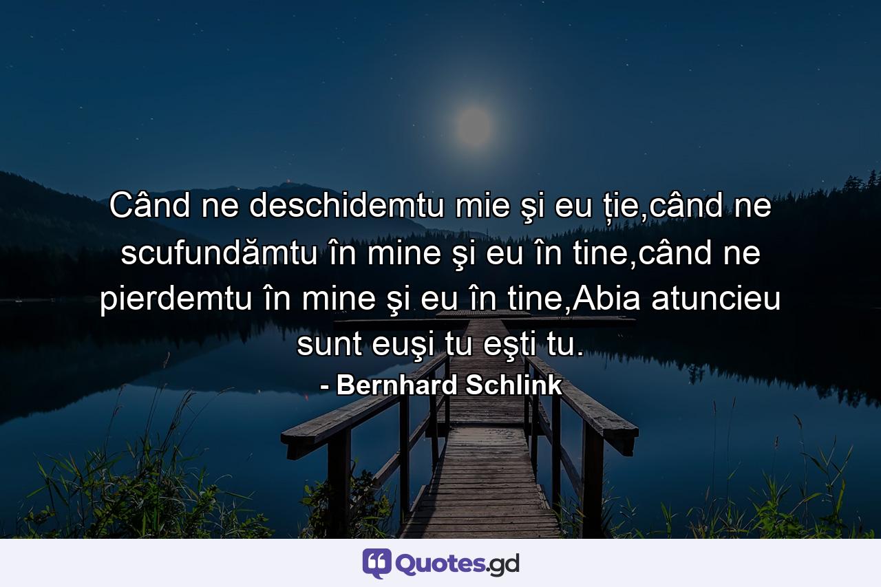 Când ne deschidemtu mie şi eu ţie,când ne scufundămtu în mine şi eu în tine,când ne pierdemtu în mine şi eu în tine,Abia atuncieu sunt euşi tu eşti tu. - Quote by Bernhard Schlink