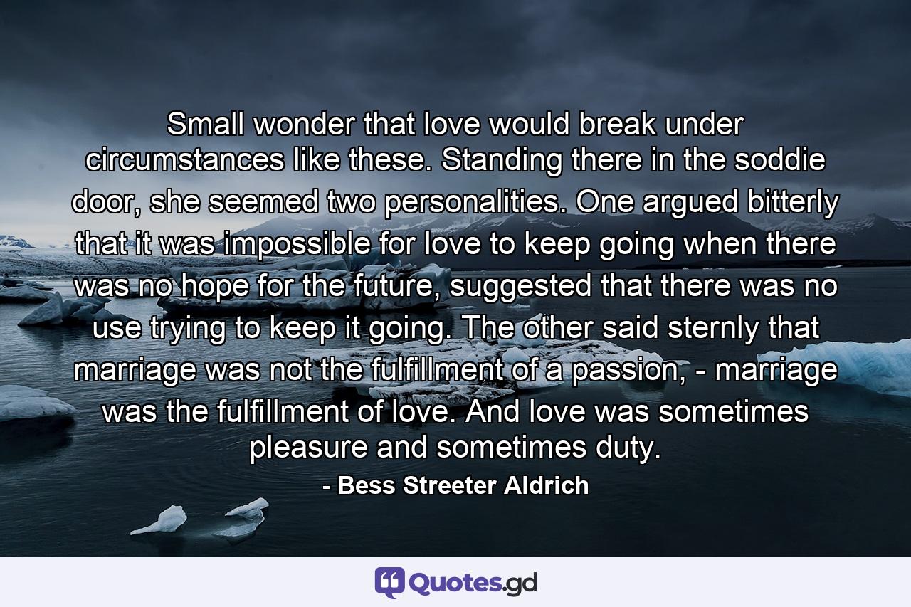 Small wonder that love would break under circumstances like these. Standing there in the soddie door, she seemed two personalities. One argued bitterly that it was impossible for love to keep going when there was no hope for the future, suggested that there was no use trying to keep it going. The other said sternly that marriage was not the fulfillment of a passion, - marriage was the fulfillment of love. And love was sometimes pleasure and sometimes duty. - Quote by Bess Streeter Aldrich