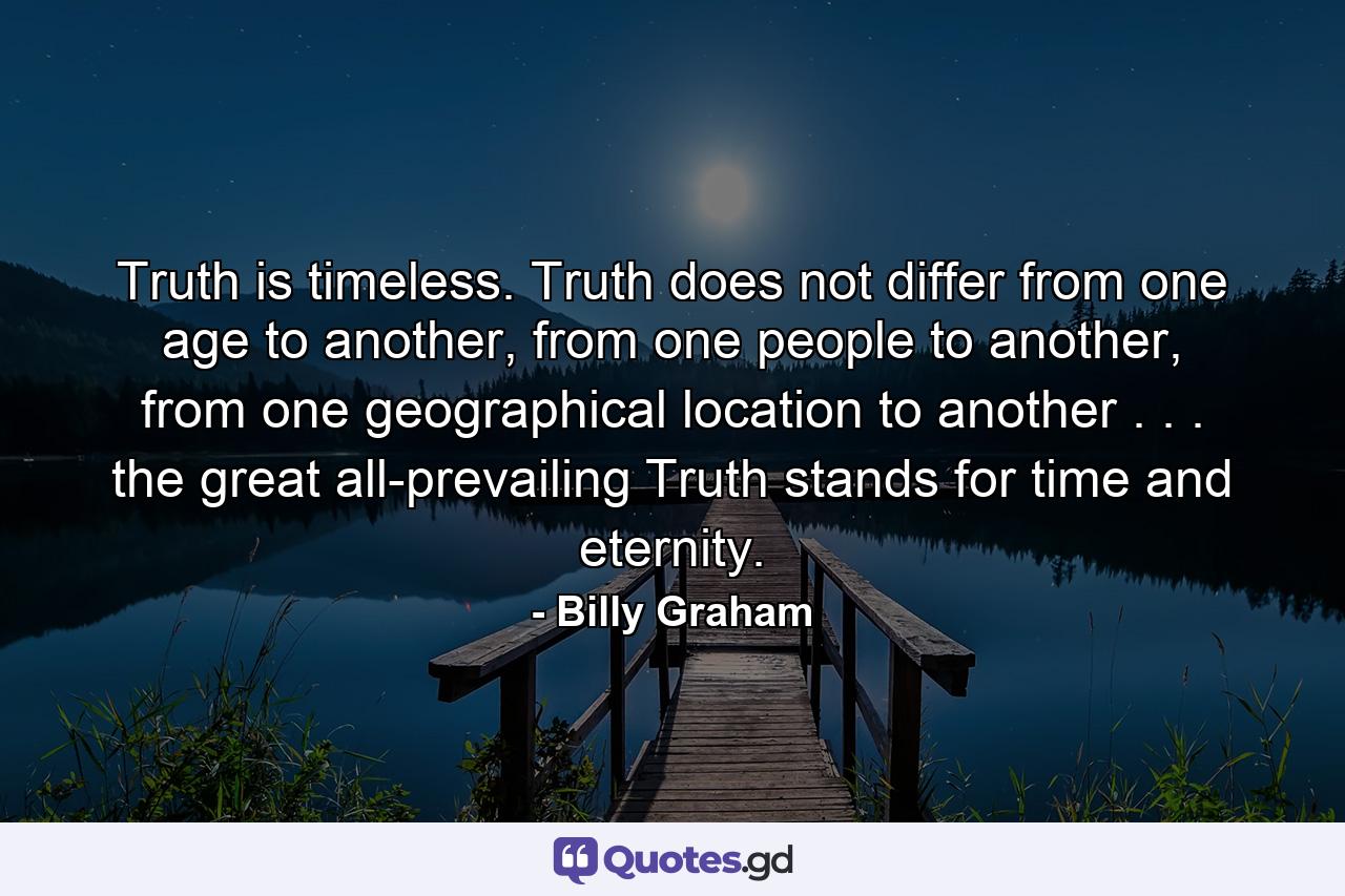 Truth is timeless. Truth does not differ from one age to another, from one people to another, from one geographical location to another . . . the great all-prevailing Truth stands for time and eternity. - Quote by Billy Graham