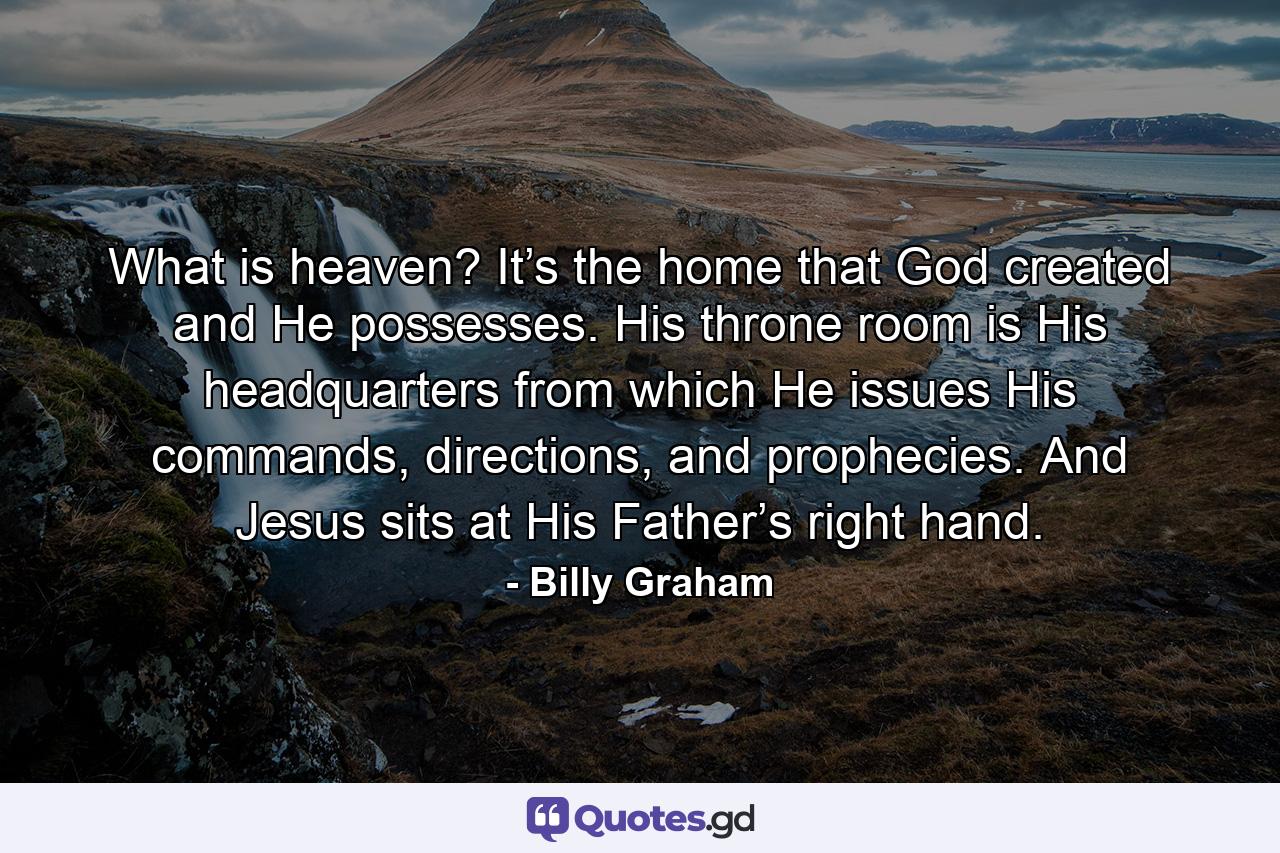 What is heaven? It’s the home that God created and He possesses. His throne room is His headquarters from which He issues His commands, directions, and prophecies. And Jesus sits at His Father’s right hand. - Quote by Billy Graham
