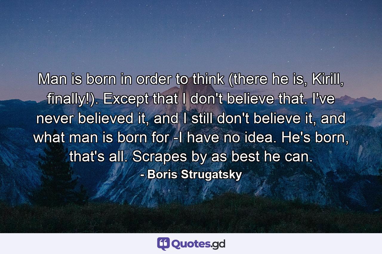 Man is born in order to think (there he is, Kirill, finally!). Except that I don't believe that. I've never believed it, and I still don't believe it, and what man is born for -I have no idea. He's born, that's all. Scrapes by as best he can. - Quote by Boris Strugatsky