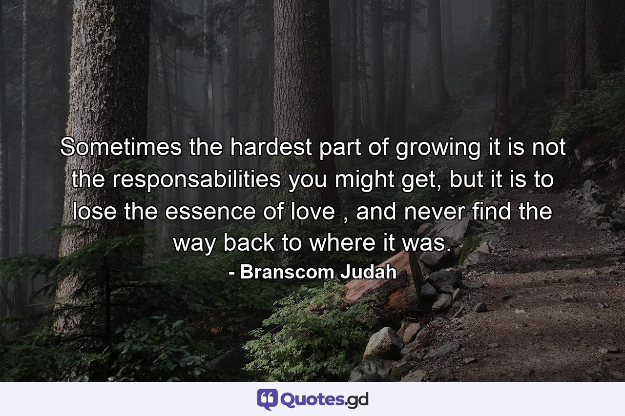 Sometimes the hardest part of growing it is not the responsabilities you might get, but it is to lose the essence of love , and never find the way back to where it was. - Quote by Branscom Judah