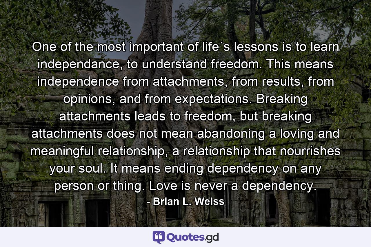 One of the most important of life´s lessons is to learn independance, to understand freedom. This means independence from attachments, from results, from opinions, and from expectations. Breaking attachments leads to freedom, but breaking attachments does not mean abandoning a loving and meaningful relationship, a relationship that nourrishes your soul. It means ending dependency on any person or thing. Love is never a dependency. - Quote by Brian L. Weiss