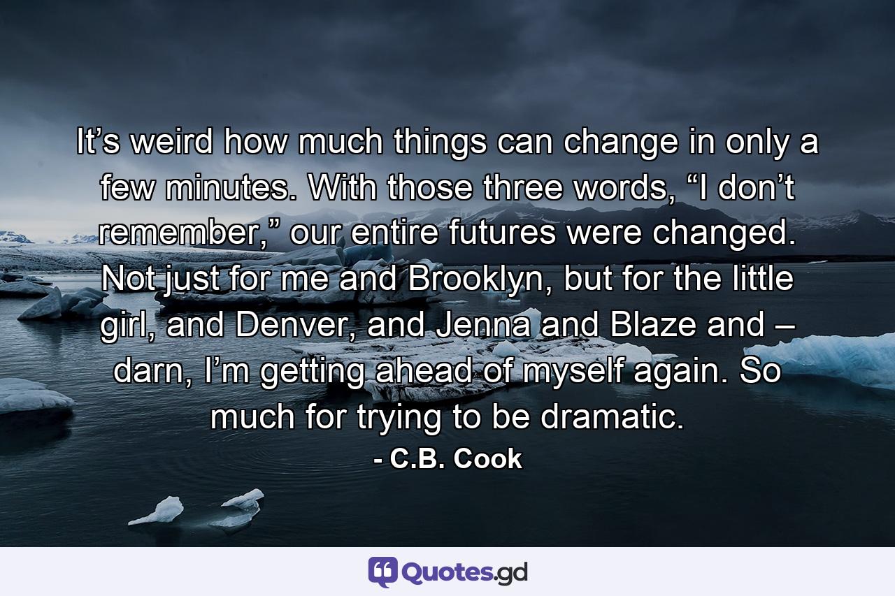 It’s weird how much things can change in only a few minutes. With those three words, “I don’t remember,” our entire futures were changed. Not just for me and Brooklyn, but for the little girl, and Denver, and Jenna and Blaze and – darn, I’m getting ahead of myself again. So much for trying to be dramatic. - Quote by C.B. Cook