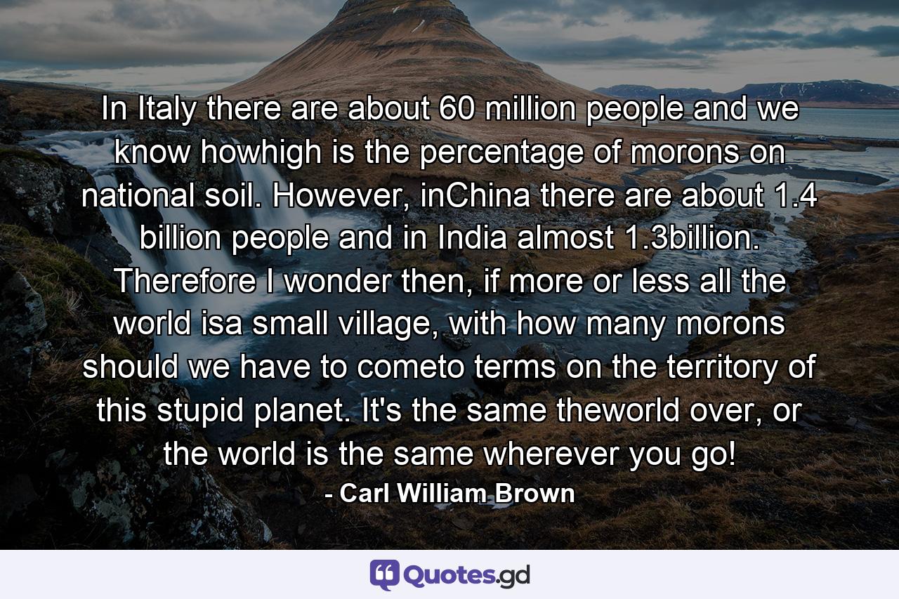 In Italy there are about 60 million people and we know howhigh is the percentage of morons on national soil. However, inChina there are about 1.4 billion people and in India almost 1.3billion. Therefore I wonder then, if more or less all the world isa small village, with how many morons should we have to cometo terms on the territory of this stupid planet. It's the same theworld over, or the world is the same wherever you go! - Quote by Carl William Brown
