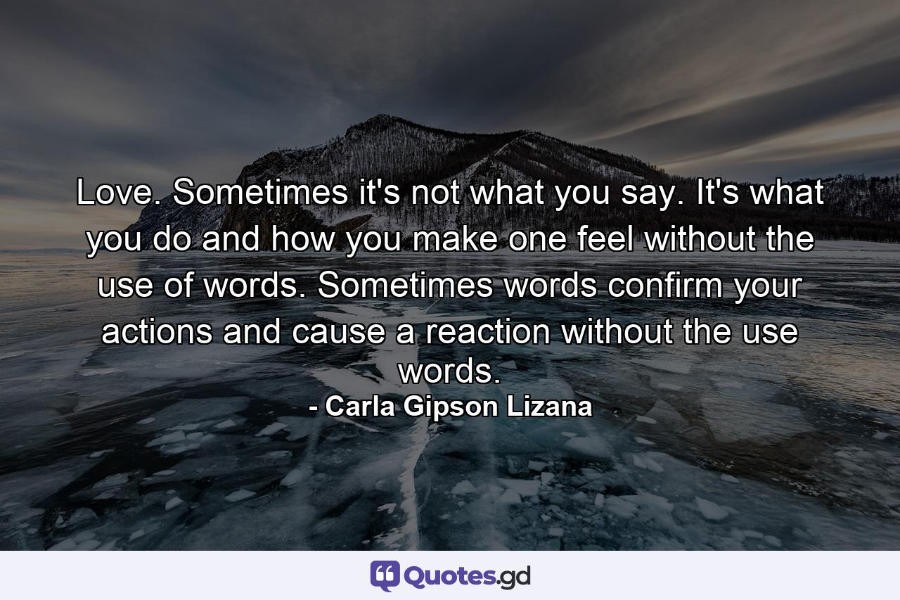Love. Sometimes it's not what you say. It's what you do and how you make one feel without the use of words. Sometimes words confirm your actions and cause a reaction without the use words. - Quote by Carla Gipson Lizana