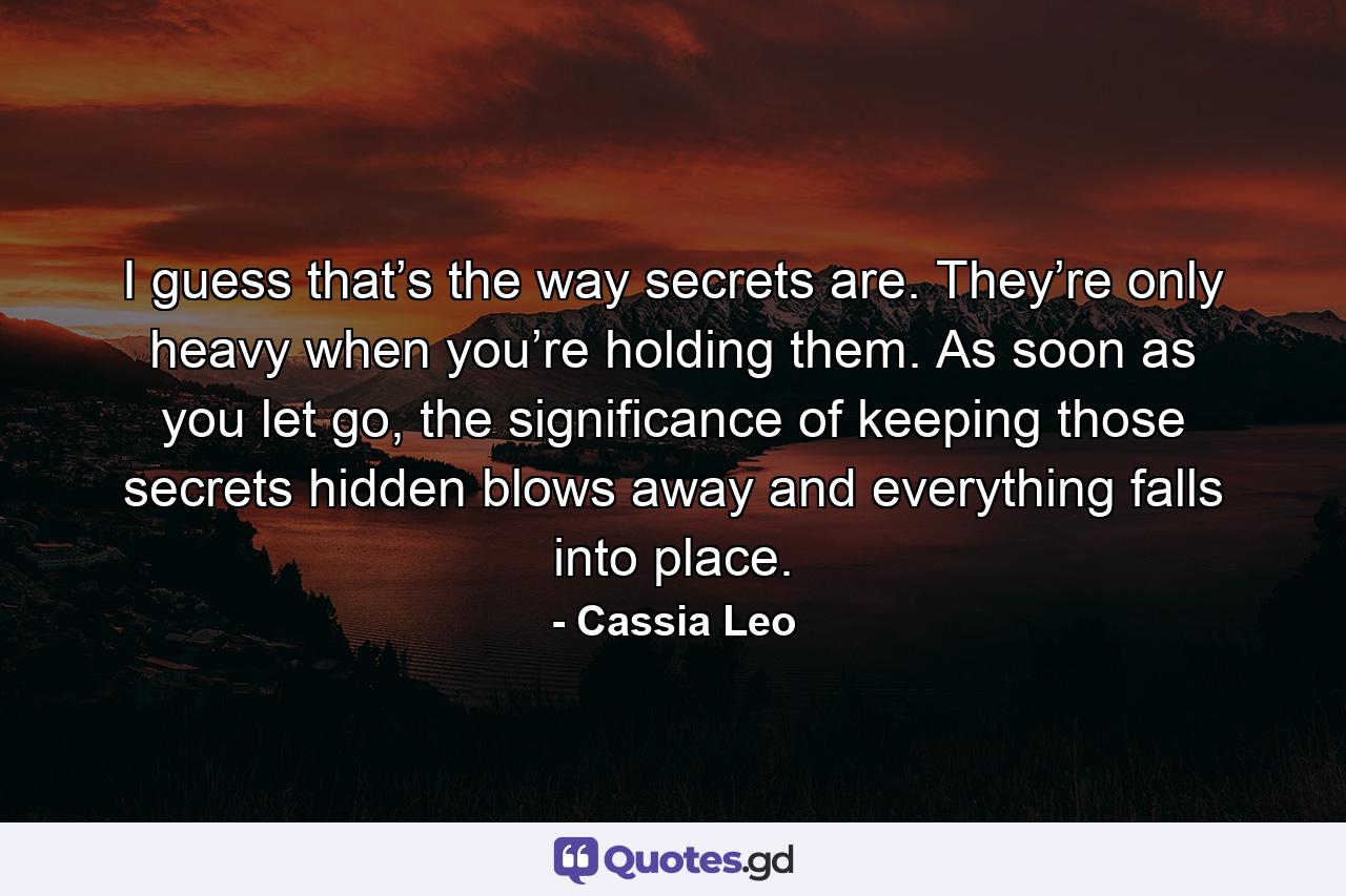 I guess that’s the way secrets are. They’re only heavy when you’re holding them. As soon as you let go, the significance of keeping those secrets hidden blows away and everything falls into place. - Quote by Cassia Leo