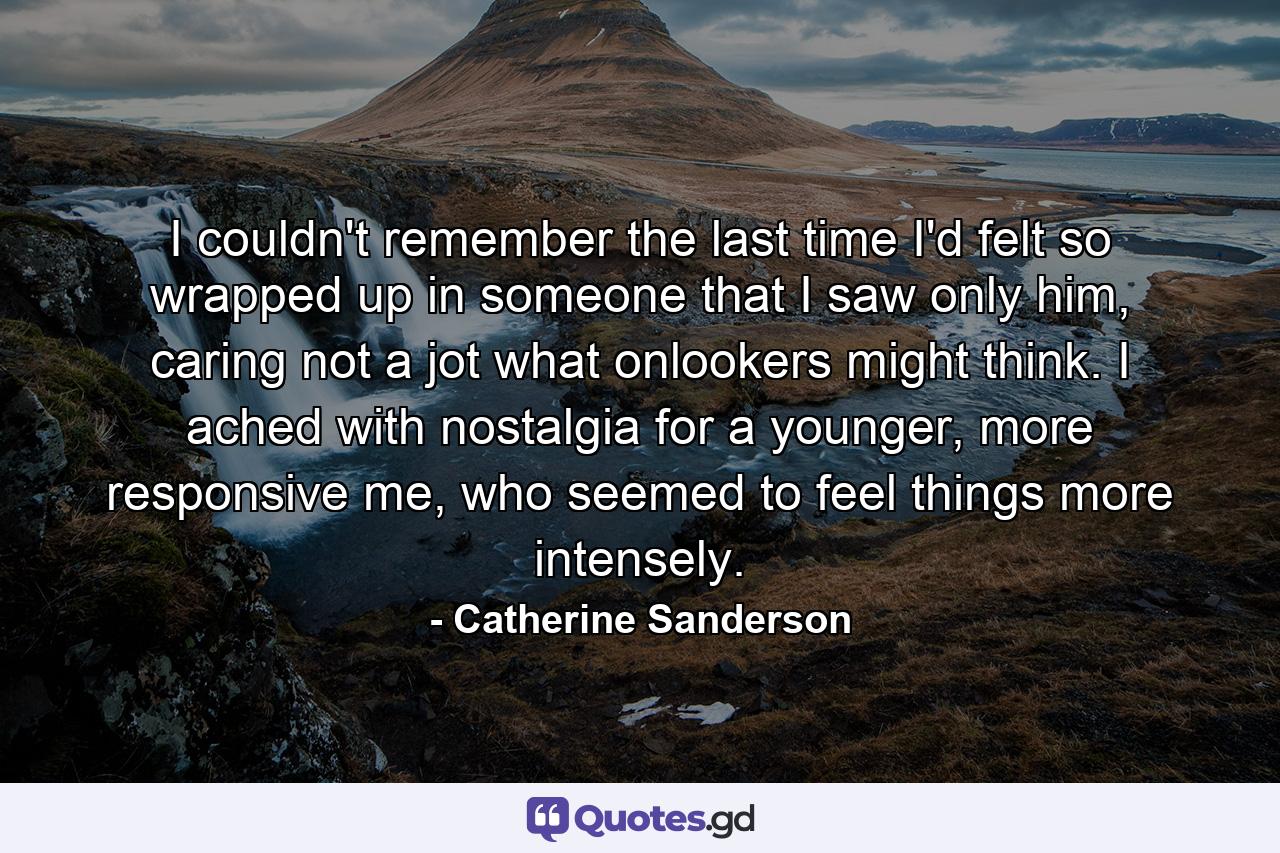 I couldn't remember the last time I'd felt so wrapped up in someone that I saw only him, caring not a jot what onlookers might think. I ached with nostalgia for a younger, more responsive me, who seemed to feel things more intensely. - Quote by Catherine Sanderson