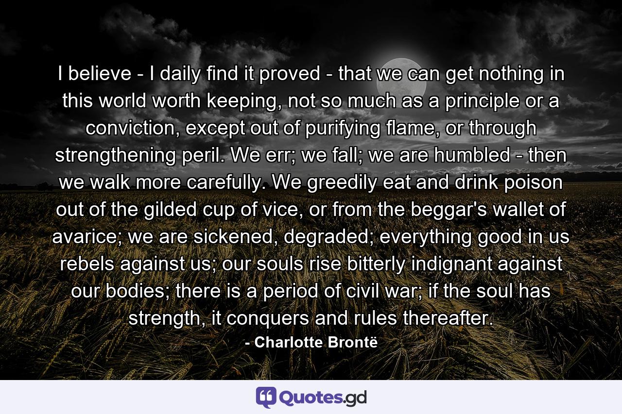 I believe - I daily find it proved - that we can get nothing in this world worth keeping, not so much as a principle or a conviction, except out of purifying flame, or through strengthening peril. We err; we fall; we are humbled - then we walk more carefully. We greedily eat and drink poison out of the gilded cup of vice, or from the beggar's wallet of avarice; we are sickened, degraded; everything good in us rebels against us; our souls rise bitterly indignant against our bodies; there is a period of civil war; if the soul has strength, it conquers and rules thereafter. - Quote by Charlotte Brontë