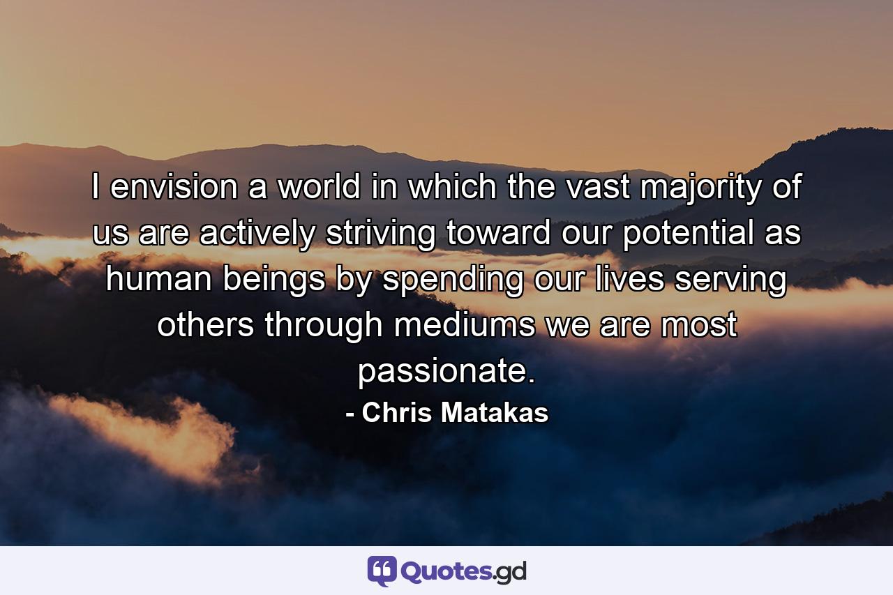 I envision a world in which the vast majority of us are actively striving toward our potential as human beings by spending our lives serving others through mediums we are most passionate. - Quote by Chris Matakas