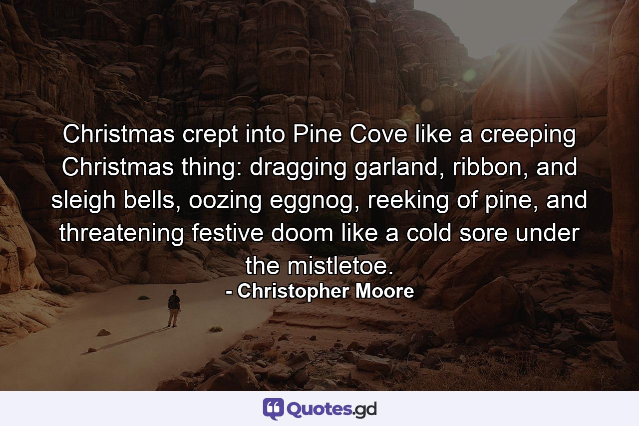 Christmas crept into Pine Cove like a creeping Christmas thing: dragging garland, ribbon, and sleigh bells, oozing eggnog, reeking of pine, and threatening festive doom like a cold sore under the mistletoe. - Quote by Christopher Moore