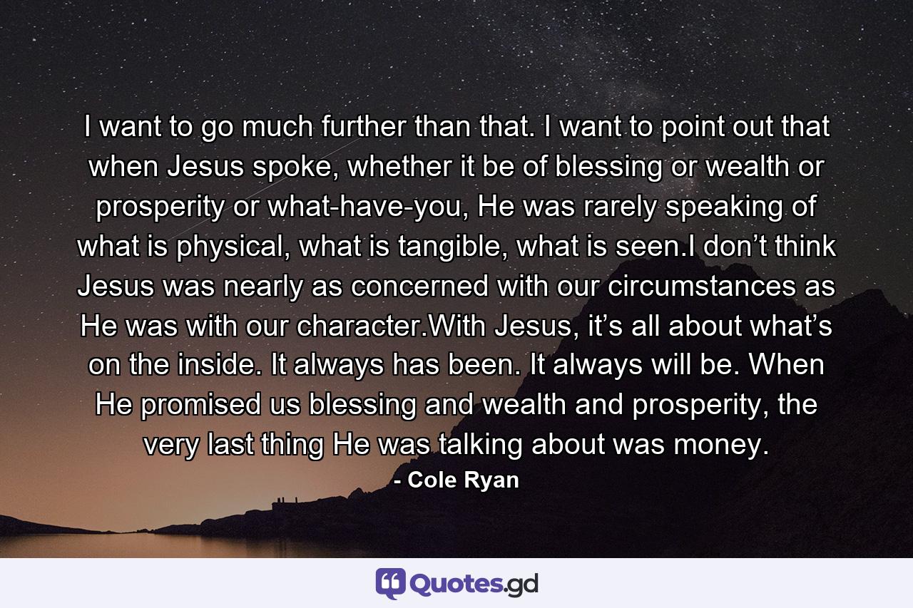 I want to go much further than that. I want to point out that when Jesus spoke, whether it be of blessing or wealth or prosperity or what-have-you, He was rarely speaking of what is physical, what is tangible, what is seen.I don’t think Jesus was nearly as concerned with our circumstances as He was with our character.With Jesus, it’s all about what’s on the inside. It always has been. It always will be. When He promised us blessing and wealth and prosperity, the very last thing He was talking about was money. - Quote by Cole Ryan