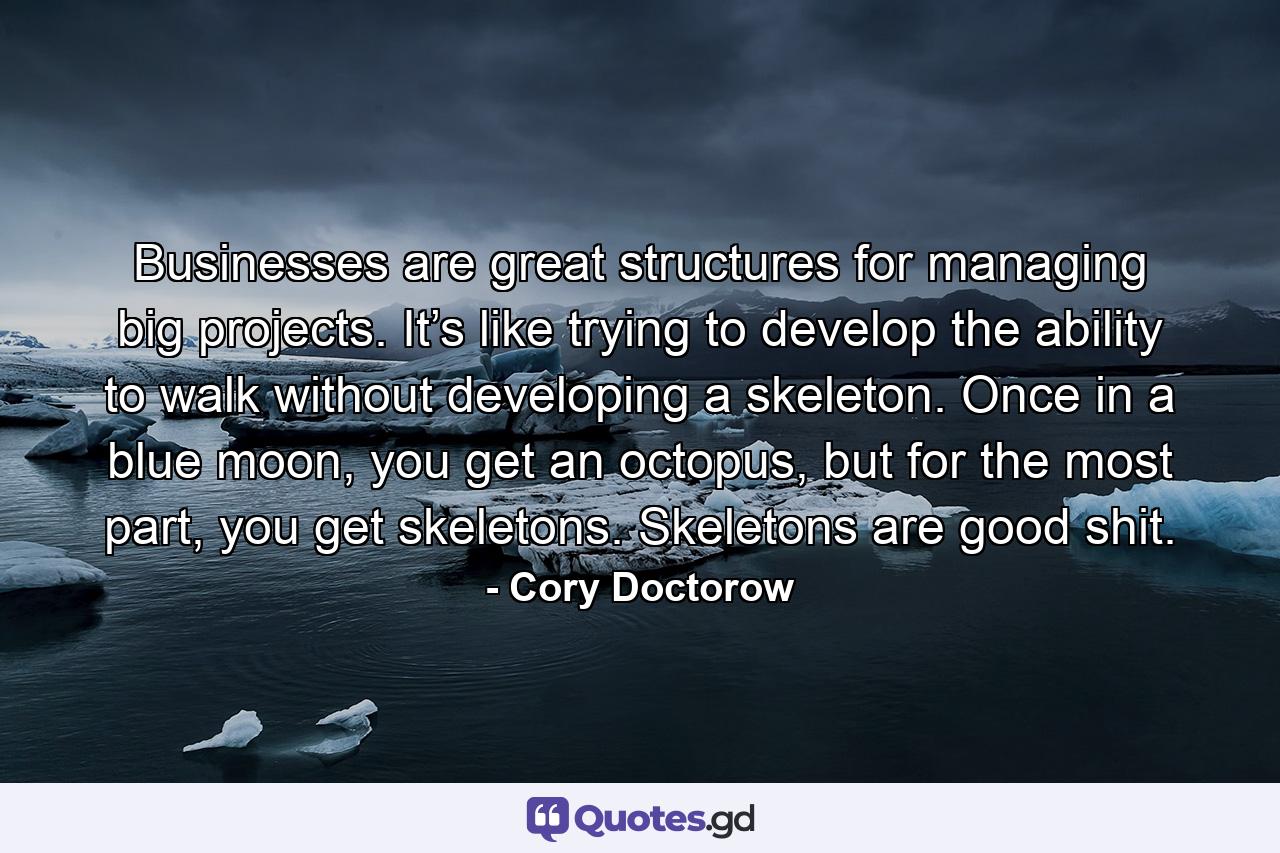 Businesses are great structures for managing big projects. It’s like trying to develop the ability to walk without developing a skeleton. Once in a blue moon, you get an octopus, but for the most part, you get skeletons. Skeletons are good shit. - Quote by Cory Doctorow