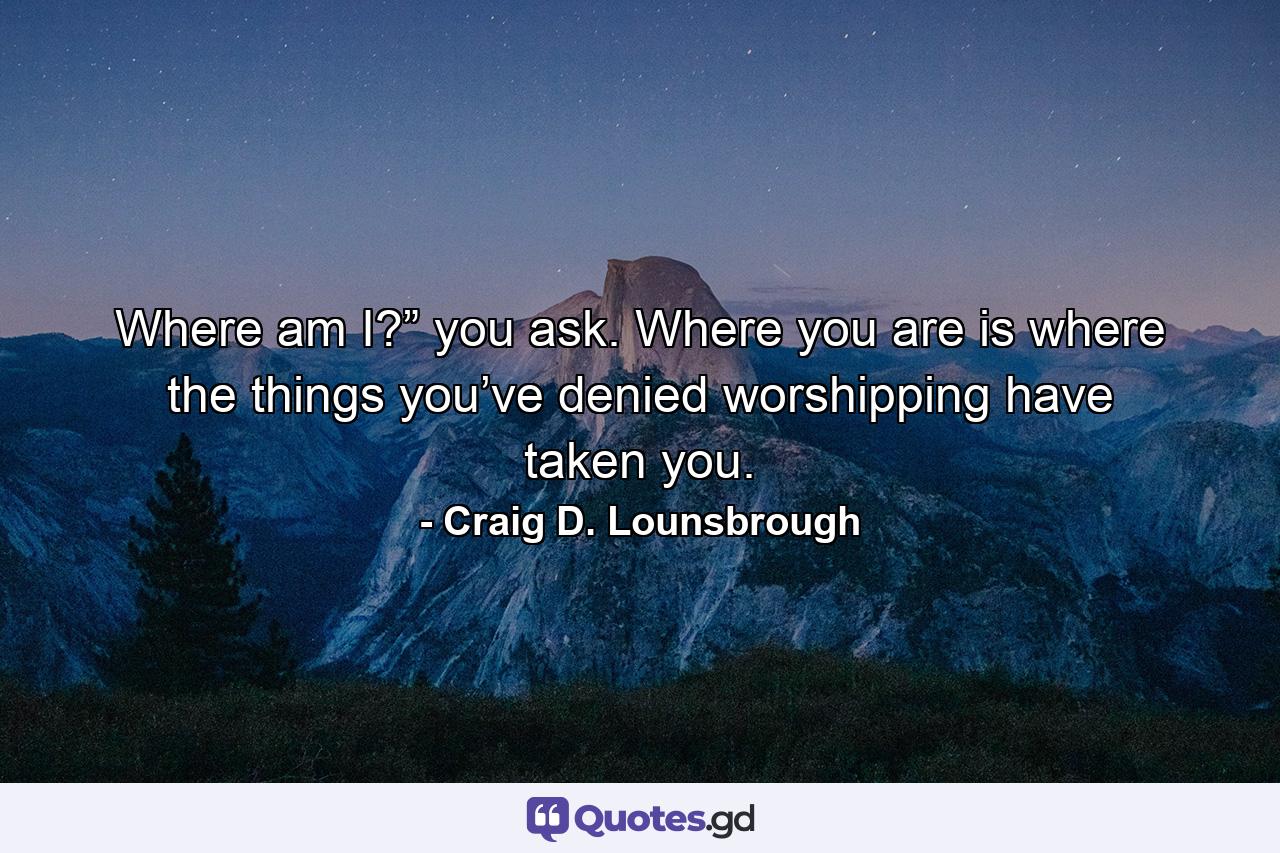 Where am I?” you ask. Where you are is where the things you’ve denied worshipping have taken you. - Quote by Craig D. Lounsbrough