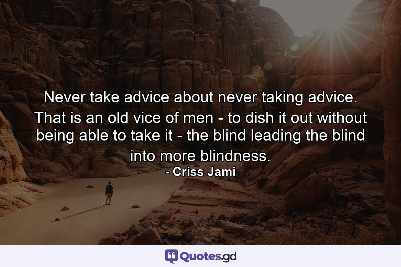 Never take advice about never taking advice. That is an old vice of men - to dish it out without being able to take it - the blind leading the blind into more blindness. - Quote by Criss Jami