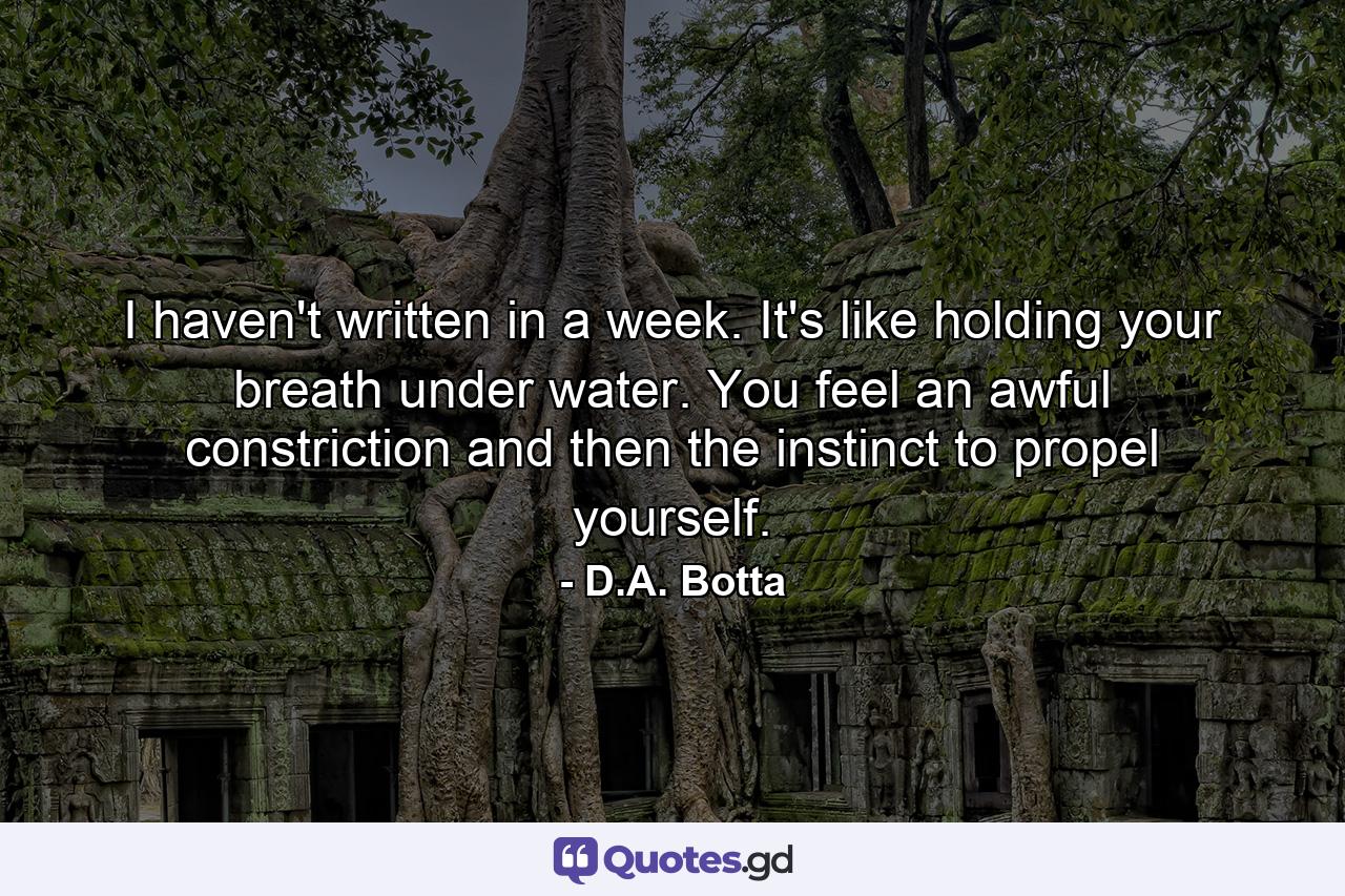 I haven't written in a week. It's like holding your breath under water. You feel an awful constriction and then the instinct to propel yourself. - Quote by D.A. Botta