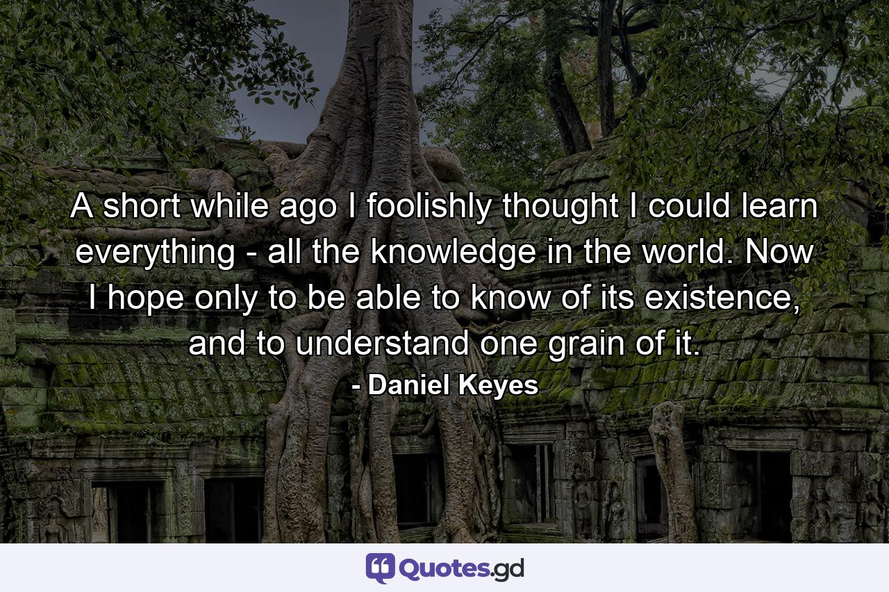 A short while ago I foolishly thought I could learn everything - all the knowledge in the world. Now I hope only to be able to know of its existence, and to understand one grain of it. - Quote by Daniel Keyes