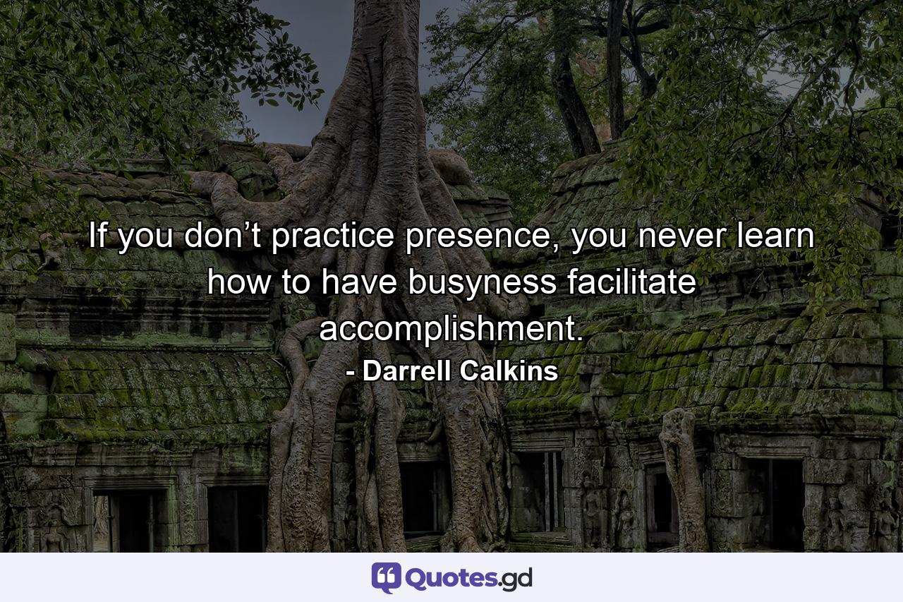 If you don’t practice presence, you never learn how to have busyness facilitate accomplishment. - Quote by Darrell Calkins