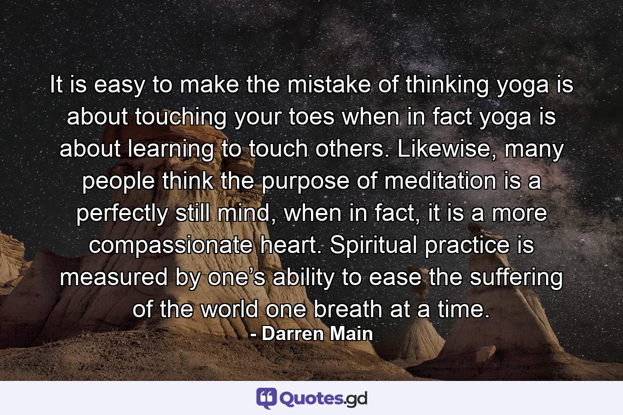 It is easy to make the mistake of thinking yoga is about touching your toes when in fact yoga is about learning to touch others. Likewise, many people think the purpose of meditation is a perfectly still mind, when in fact, it is a more compassionate heart. Spiritual practice is measured by one’s ability to ease the suffering of the world one breath at a time. - Quote by Darren Main