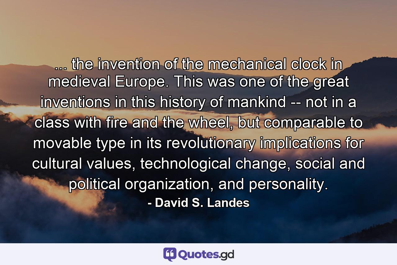 ... the invention of the mechanical clock in medieval Europe. This was one of the great inventions in this history of mankind -- not in a class with fire and the wheel, but comparable to movable type in its revolutionary implications for cultural values, technological change, social and political organization, and personality. - Quote by David S. Landes