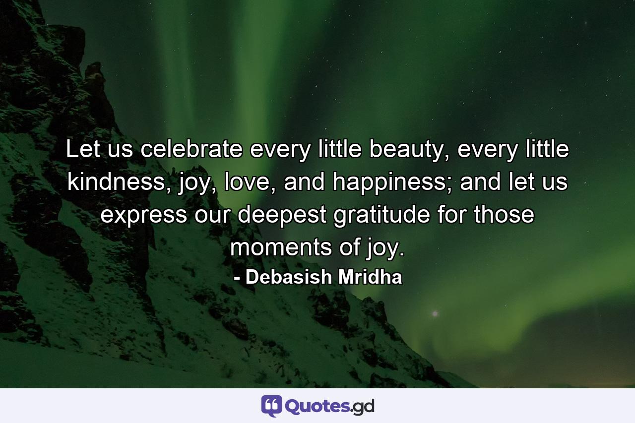Let us celebrate every little beauty, every little kindness, joy, love, and happiness; and let us express our deepest gratitude for those moments of joy. - Quote by Debasish Mridha